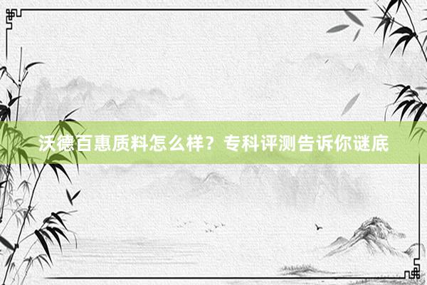 沃德百惠质料怎么样？专科评测告诉你谜底