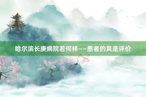 哈尔滨长庚病院若何样——患者的真是评价