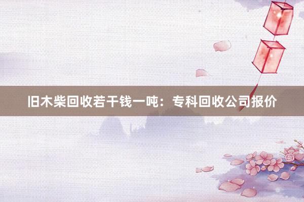 旧木柴回收若干钱一吨：专科回收公司报价